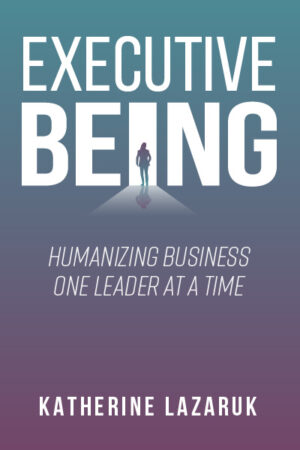 Executive Being: Humanizing Business One Leader at a Time